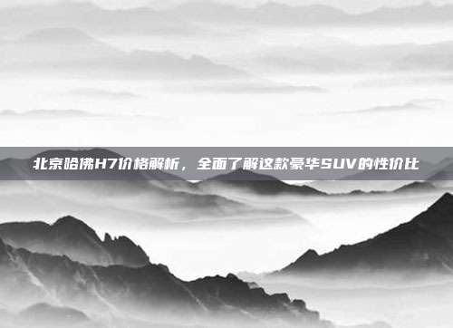 北京哈佛H7价格解析，全面了解这款豪华SUV的性价比