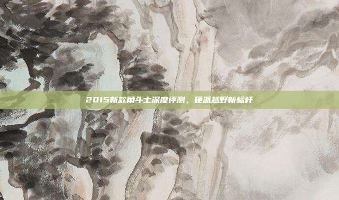 2015新款角斗士深度评测，硬派越野新标杆