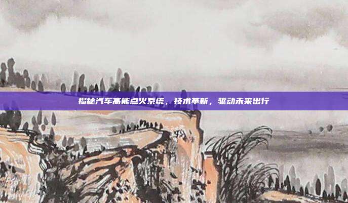 揭秘汽车高能点火系统，技术革新，驱动未来出行