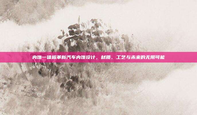 内饰一体板革新汽车内饰设计，材质、工艺与未来的无限可能