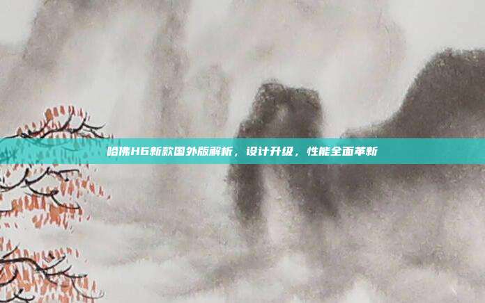 哈佛H6新款国外版解析，设计升级，性能全面革新