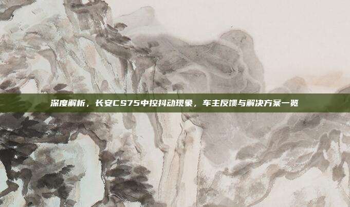 深度解析，长安CS75中控抖动现象，车主反馈与解决方案一览