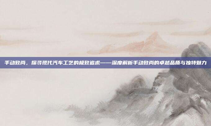 手动致尚，探寻现代汽车工艺的极致追求——深度解析手动致尚的卓越品质与独特魅力