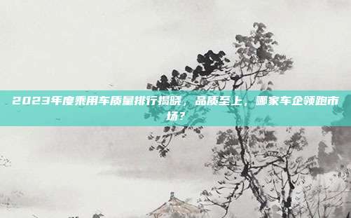 2023年度乘用车质量排行揭晓，品质至上，哪家车企领跑市场？