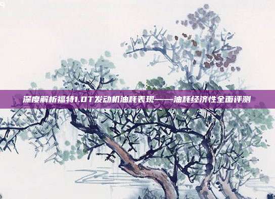 深度解析福特1.0T发动机油耗表现——油耗经济性全面评测