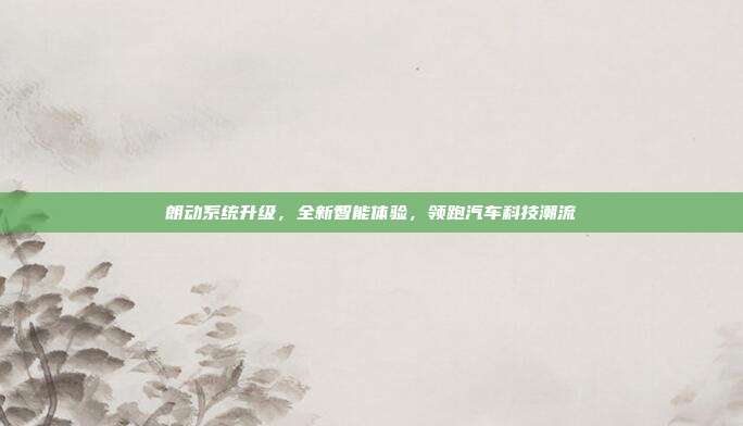 朗动系统升级，全新智能体验，领跑汽车科技潮流