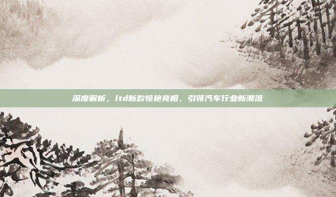 深度解析，ltd新款惊艳亮相，引领汽车行业新潮流