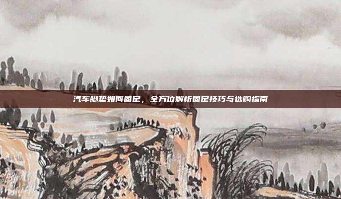 汽车脚垫如何固定，全方位解析固定技巧与选购指南