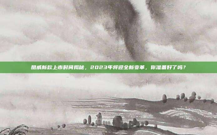 酷威新款上市时间揭秘，2023年将迎全新变革，你准备好了吗？