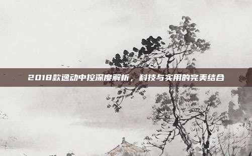 2018款逸动中控深度解析，科技与实用的完美结合