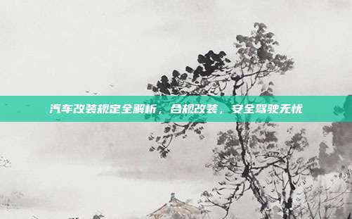 汽车改装规定全解析，合规改装，安全驾驶无忧