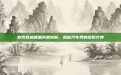 别克君威质量问题剖析，揭秘汽车界的定时炸弹