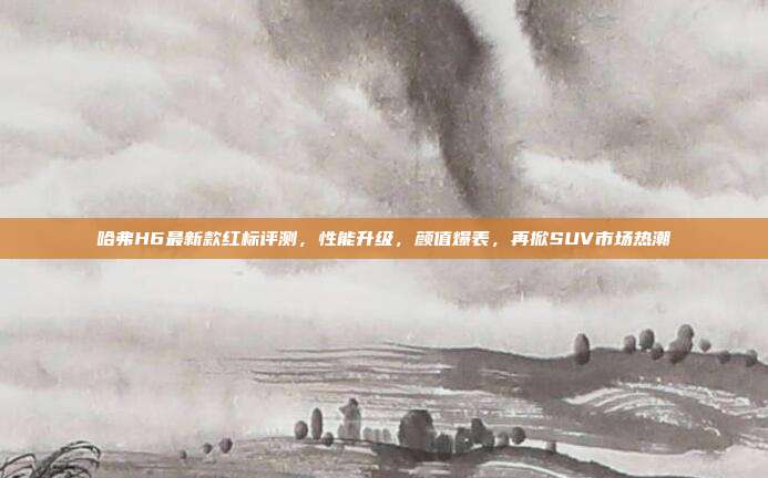 哈弗H6最新款红标评测，性能升级，颜值爆表，再掀SUV市场热潮