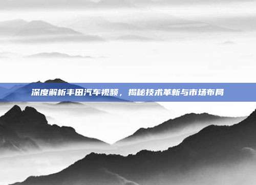 深度解析丰田汽车视频，揭秘技术革新与市场布局