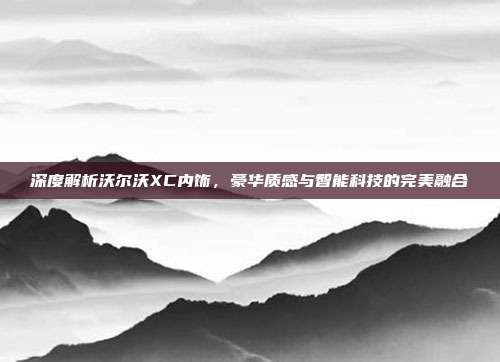 深度解析沃尔沃XC内饰，豪华质感与智能科技的完美融合