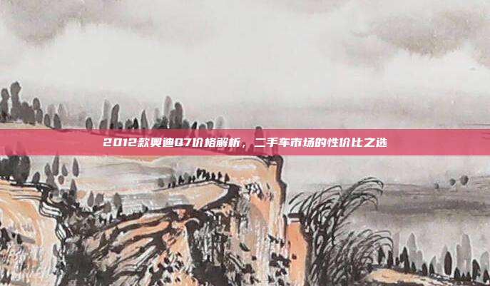 2012款奥迪Q7价格解析，二手车市场的性价比之选