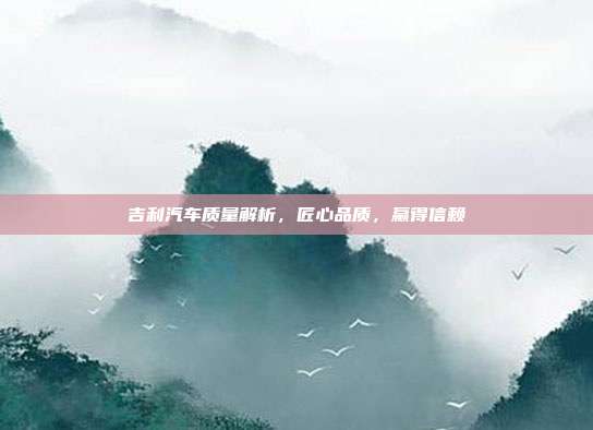 吉利汽车质量解析，匠心品质，赢得信赖