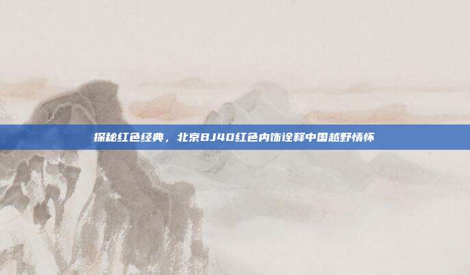 探秘红色经典，北京BJ40红色内饰诠释中国越野情怀