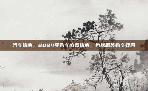 汽车指南，2024年购车必看指南，为您解答购车疑问