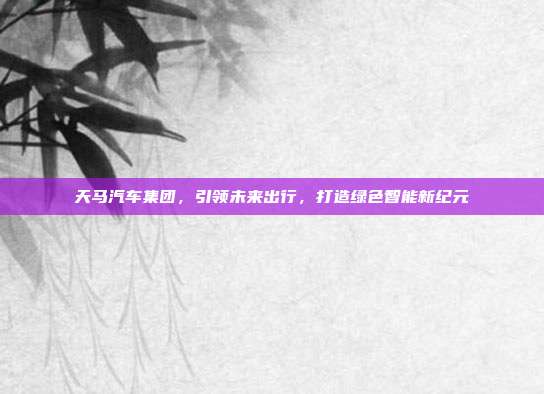 天马汽车集团，引领未来出行，打造绿色智能新纪元