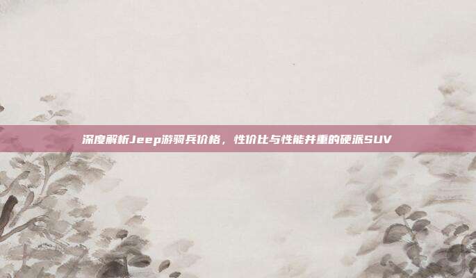 深度解析Jeep游骑兵价格，性价比与性能并重的硬派SUV