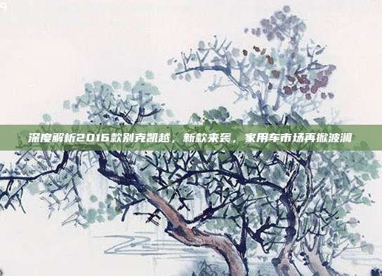 深度解析2016款别克凯越，新款来袭，家用车市场再掀波澜