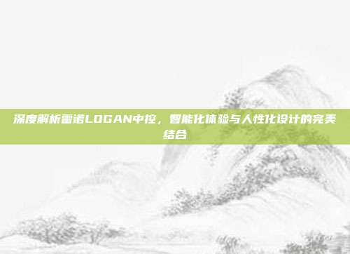 深度解析雷诺LOGAN中控，智能化体验与人性化设计的完美结合