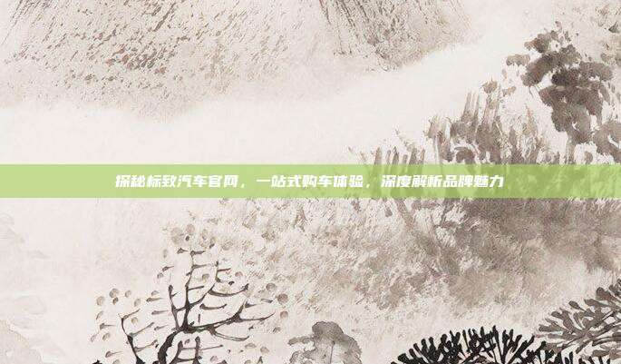 探秘标致汽车官网，一站式购车体验，深度解析品牌魅力