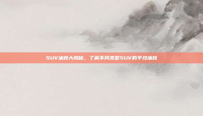 SUV油耗大揭秘，了解不同类型SUV的平均油耗