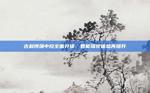 吉利博瑞中控全面升级，智能驾驶体验再提升