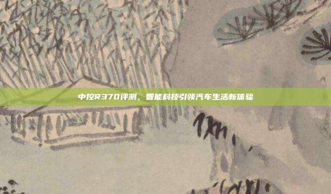 中控R370评测，智能科技引领汽车生活新体验