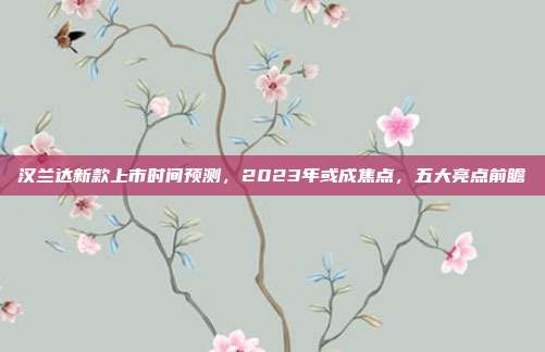 汉兰达新款上市时间预测，2023年或成焦点，五大亮点前瞻