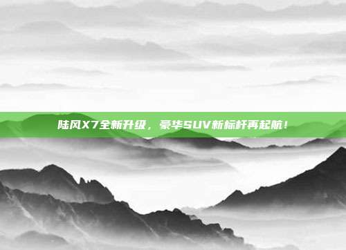 陆风X7全新升级，豪华SUV新标杆再起航！
