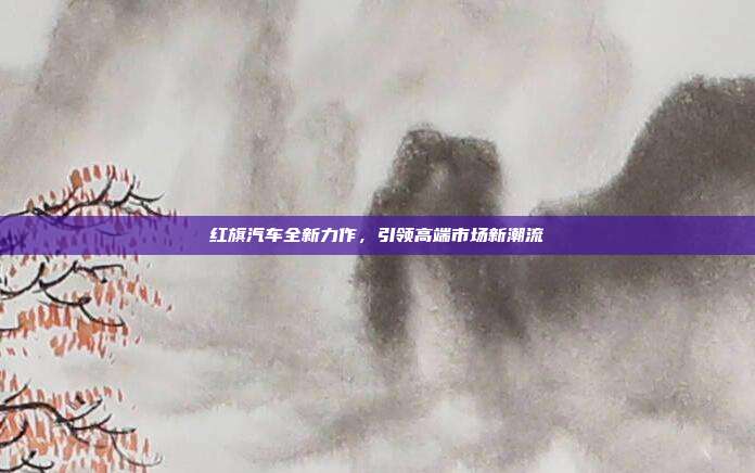 红旗汽车全新力作，引领高端市场新潮流