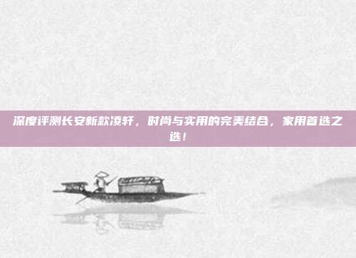 深度评测长安新款凌轩，时尚与实用的完美结合，家用首选之选！