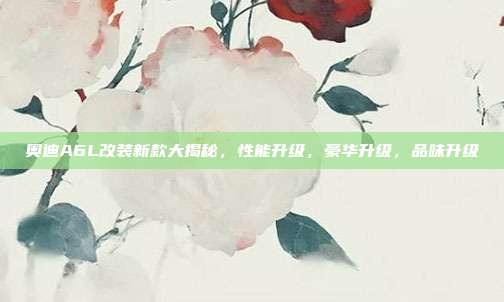 奥迪A6L改装新款大揭秘，性能升级，豪华升级，品味升级