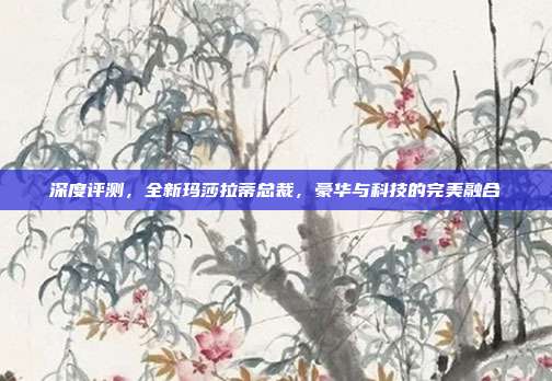 深度评测，全新玛莎拉蒂总裁，豪华与科技的完美融合