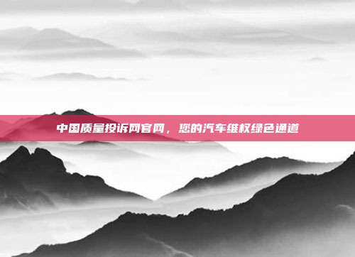 中国质量投诉网官网，您的汽车维权绿色通道