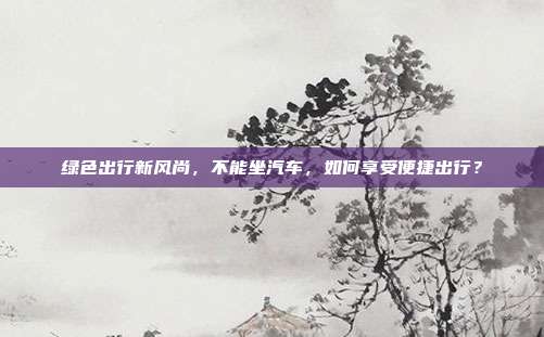 绿色出行新风尚，不能坐汽车，如何享受便捷出行？