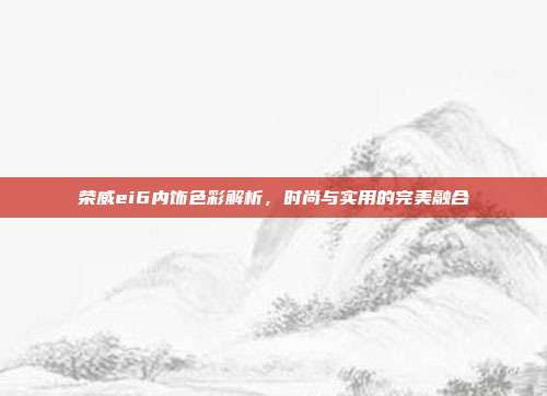 荣威ei6内饰色彩解析，时尚与实用的完美融合