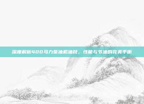 深度解析400马力柴油机油耗，性能与节油的完美平衡