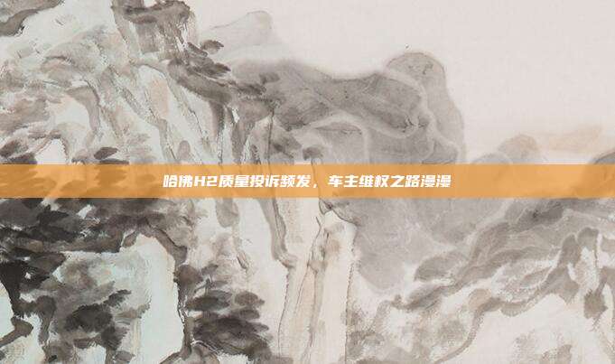 哈佛H2质量投诉频发，车主维权之路漫漫