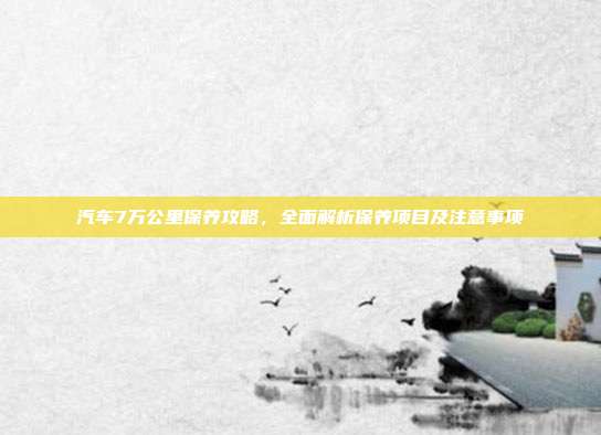 汽车7万公里保养攻略，全面解析保养项目及注意事项