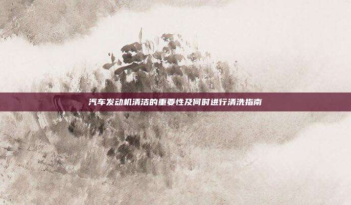 汽车发动机清洁的重要性及何时进行清洗指南