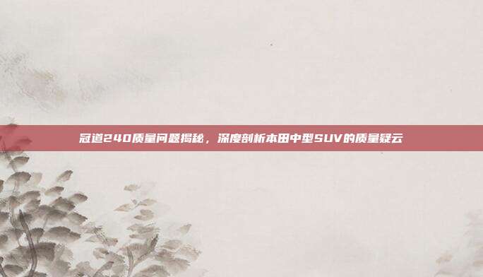 冠道240质量问题揭秘，深度剖析本田中型SUV的质量疑云
