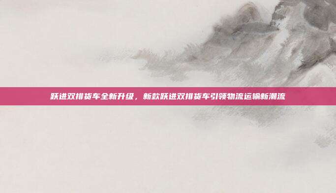 跃进双排货车全新升级，新款跃进双排货车引领物流运输新潮流