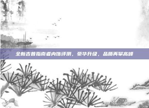 全新吉普指南者内饰评测，豪华升级，品质再攀高峰