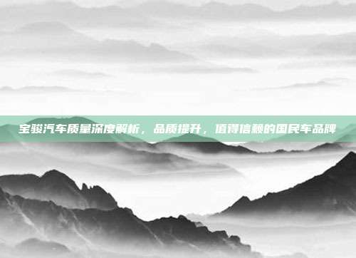 宝骏汽车质量深度解析，品质提升，值得信赖的国民车品牌