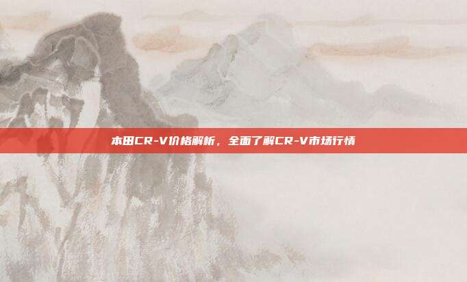 本田CR-V价格解析，全面了解CR-V市场行情