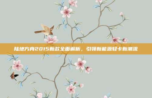 陆地方舟2015新款全面解析，引领新能源轻卡新潮流